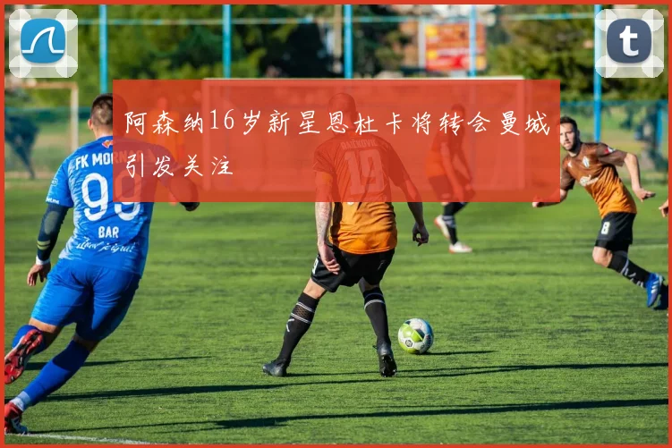 阿森纳16岁新星恩杜卡将转会曼城引发关注