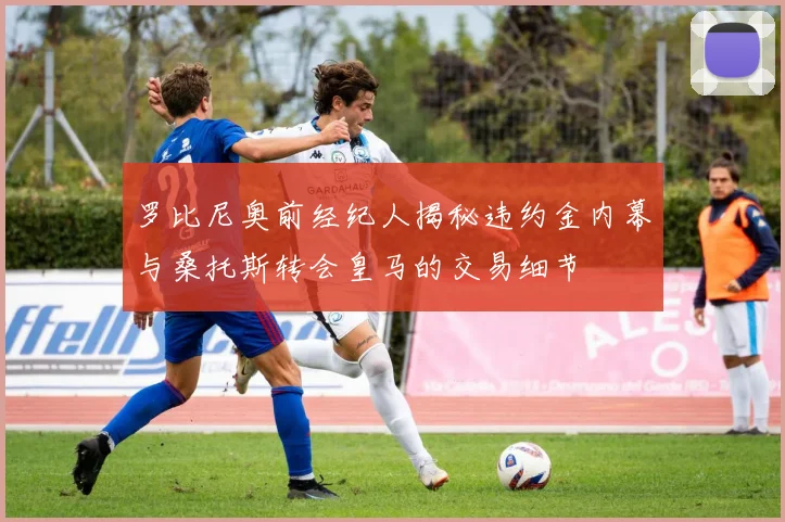 罗比尼奥前经纪人揭秘违约金内幕与桑托斯转会皇马的交易细节