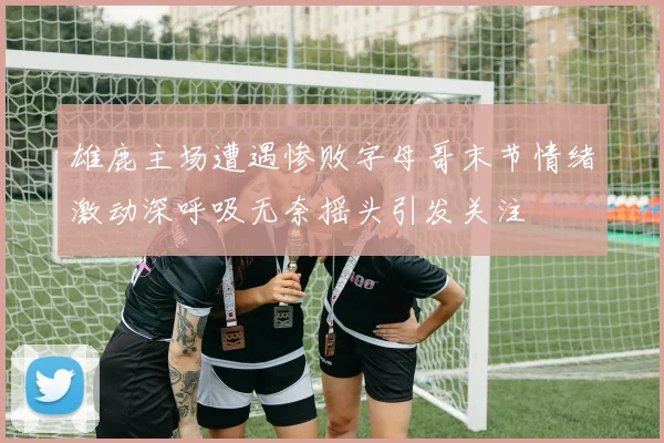 雄鹿主场遭遇惨败字母哥末节情绪激动深呼吸无奈摇头引发关注