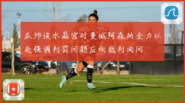瓜帅谈水晶宫对曼城阿森纳全力以赴强调判罚问题应向裁判询问