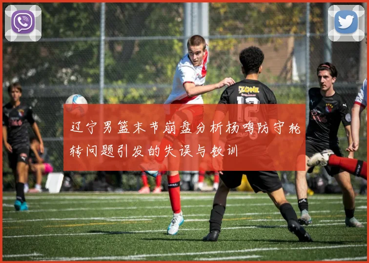 辽宁男篮末节崩盘分析杨鸣防守轮转问题引发的失误与教训