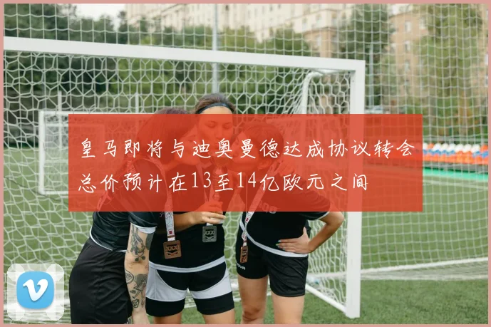 皇马即将与迪奥曼德达成协议转会总价预计在13至14亿欧元之间