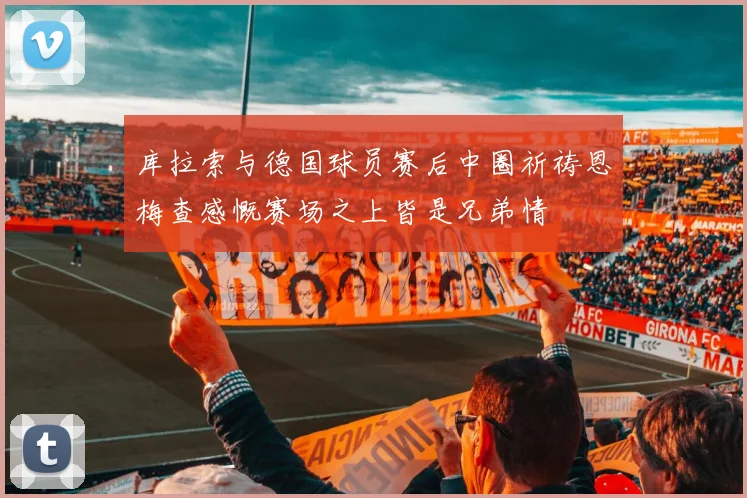 库拉索与德国球员赛后中圈祈祷恩梅查感慨赛场之上皆是兄弟情