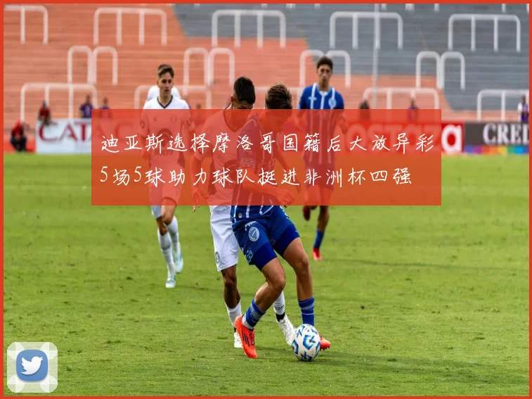 迪亚斯选择摩洛哥国籍后大放异彩5场5球助力球队挺进非洲杯四强