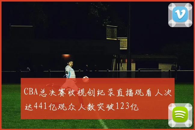 CBA总决赛收视创纪录直播观看人次达441亿观众人数突破123亿