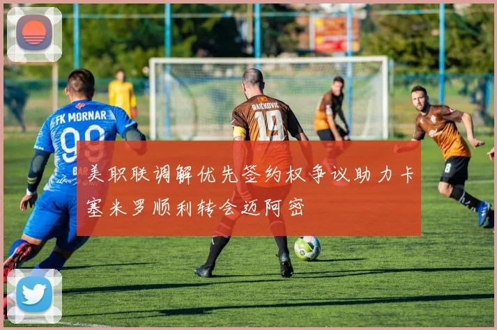 美职联调解优先签约权争议助力卡塞米罗顺利转会迈阿密