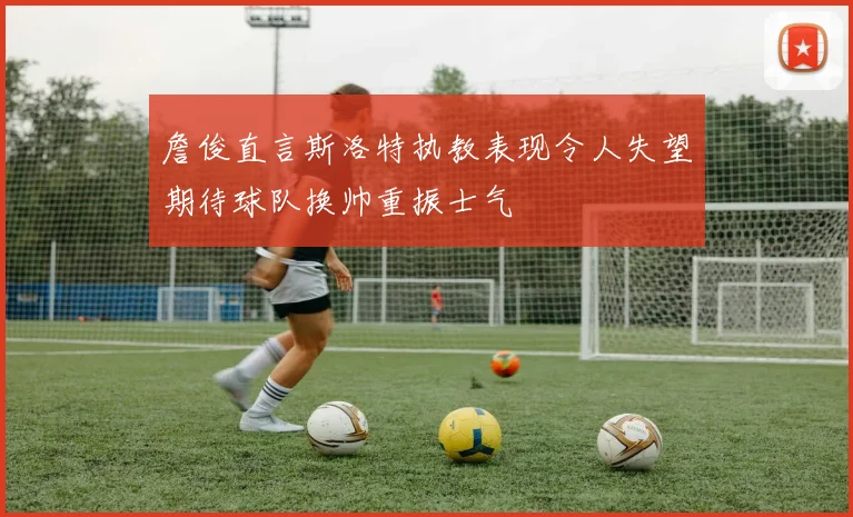 詹俊直言斯洛特执教表现令人失望期待球队换帅重振士气