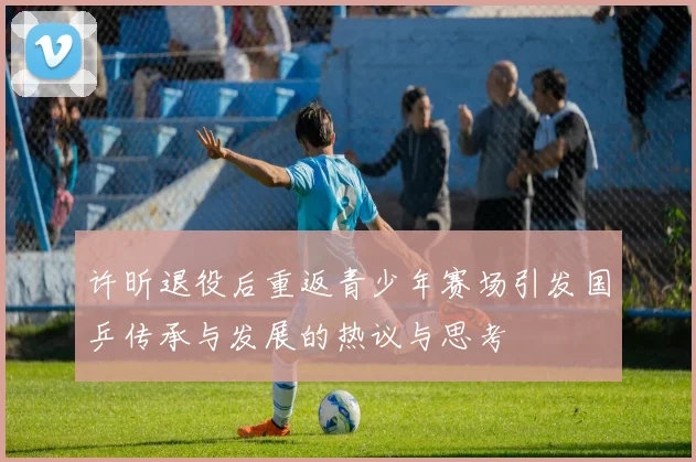 许昕退役后重返青少年赛场引发国乒传承与发展的热议与思考