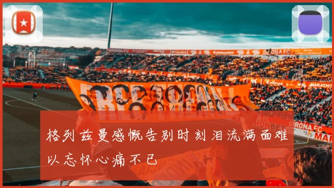 格列兹曼感慨告别时刻泪流满面难以忘怀心痛不已