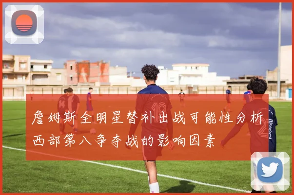 詹姆斯全明星替补出战可能性分析西部第八争夺战的影响因素