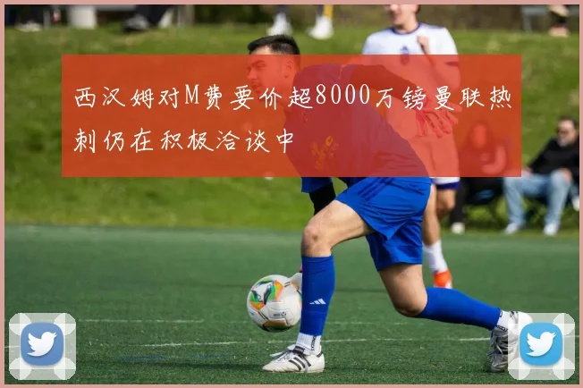 西汉姆对M费要价超8000万镑曼联热刺仍在积极洽谈中