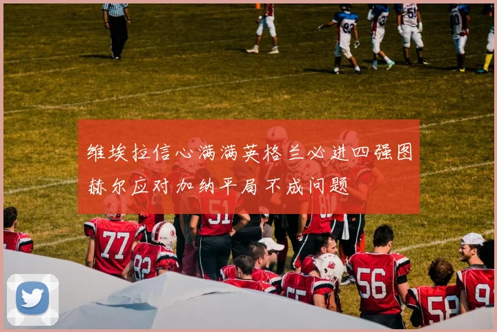维埃拉信心满满英格兰必进四强图赫尔应对加纳平局不成问题