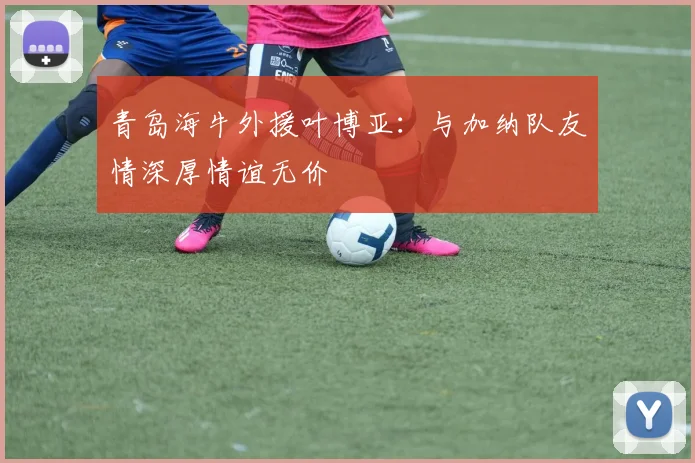 青岛海牛外援叶博亚：与加纳队友情深厚情谊无价