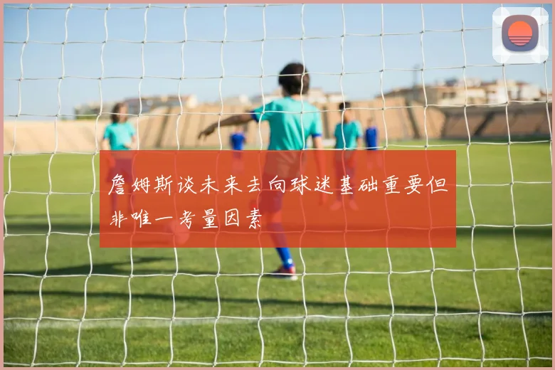 詹姆斯谈未来去向球迷基础重要但非唯一考量因素