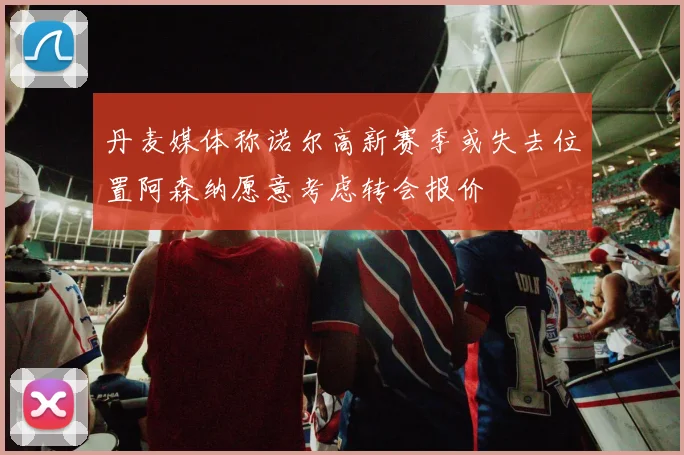 丹麦媒体称诺尔高新赛季或失去位置阿森纳愿意考虑转会报价