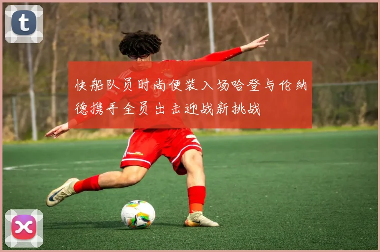 快船队员时尚便装入场哈登与伦纳德携手全员出击迎战新挑战