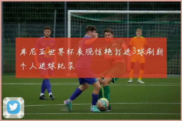 库尼亚世界杯表现惊艳打进3球刷新个人进球纪录