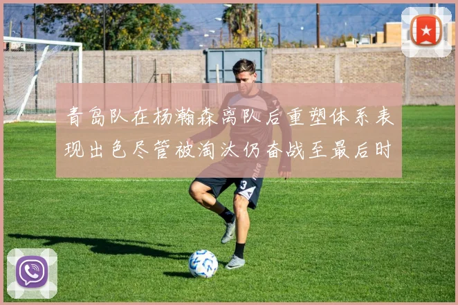 青岛队在杨瀚森离队后重塑体系表现出色尽管被淘汰仍奋战至最后时刻