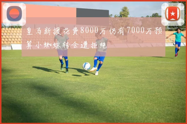 皇马新援花费8000万仍有7000万预算小蜘蛛转会遭拒绝