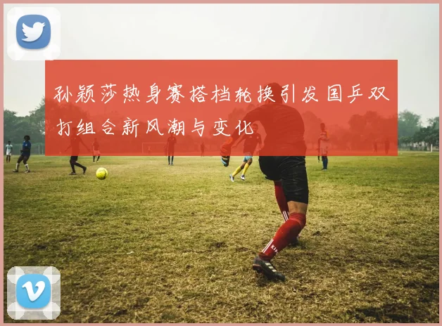 孙颖莎热身赛搭档轮换引发国乒双打组合新风潮与变化