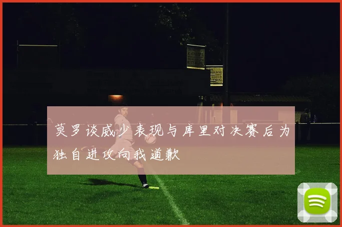 莫罗谈威少表现与库里对决赛后为独自进攻向我道歉