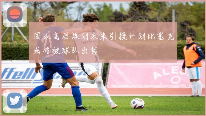 国米高层谋划未来引援计划比塞克或将被球队出售