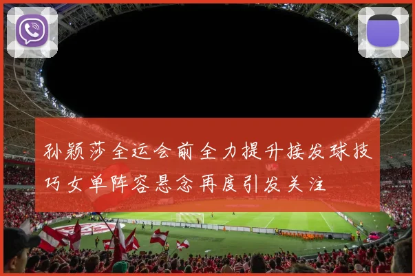 孙颖莎全运会前全力提升接发球技巧女单阵容悬念再度引发关注