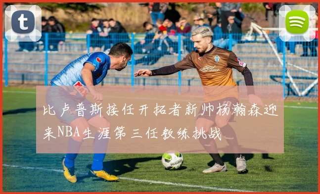 比卢普斯接任开拓者新帅杨瀚森迎来NBA生涯第三任教练挑战