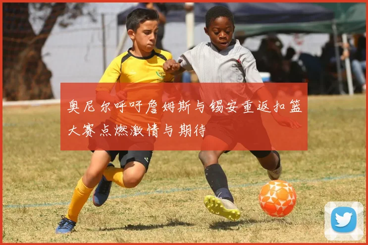 奥尼尔呼吁詹姆斯与锡安重返扣篮大赛点燃激情与期待