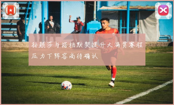 孙颖莎与搭档默契提升大满贯赛程压力下阵容尚待确认