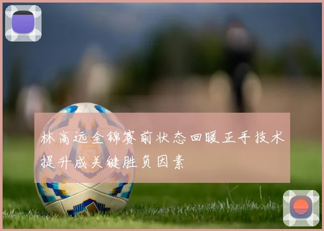 林高远全锦赛前状态回暖正手技术提升成关键胜负因素