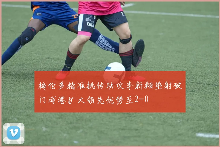 梅伦多精准挑传助攻李新翔垫射破门海港扩大领先优势至2-0