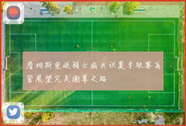 詹姆斯重返骑士成共识夏季联赛高管展望完美谢幕之路