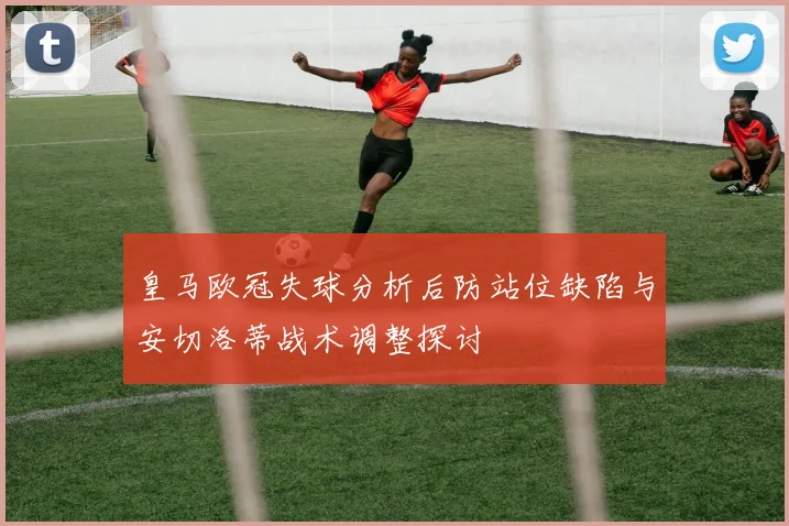 皇马欧冠失球分析后防站位缺陷与安切洛蒂战术调整探讨
